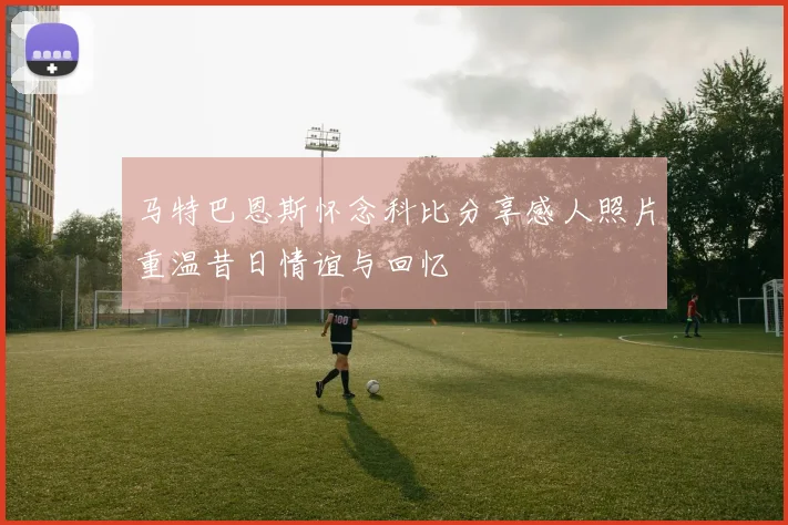 马特巴恩斯怀念科比分享感人照片重温昔日情谊与回忆