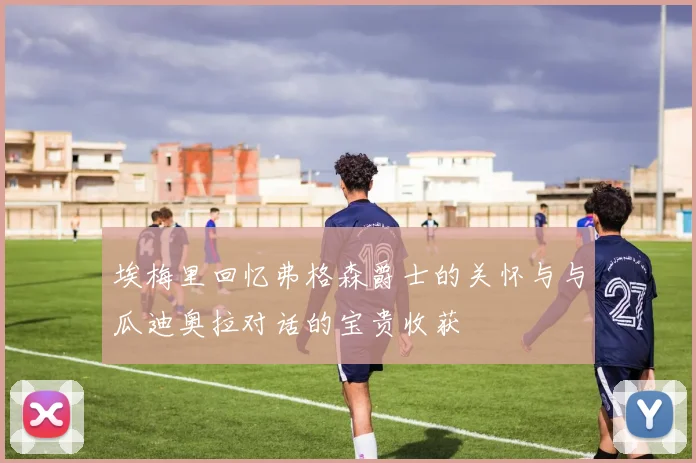 埃梅里回忆弗格森爵士的关怀与与瓜迪奥拉对话的宝贵收获