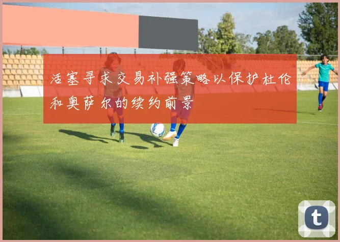 活塞寻求交易补强策略以保护杜伦和奥萨尔的续约前景
