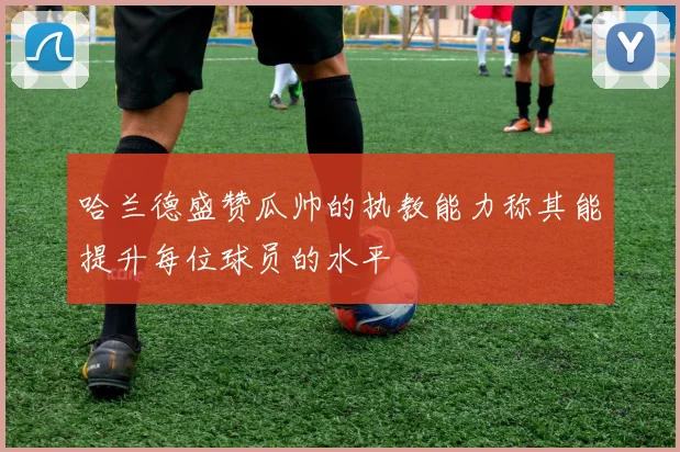 哈兰德盛赞瓜帅的执教能力称其能提升每位球员的水平