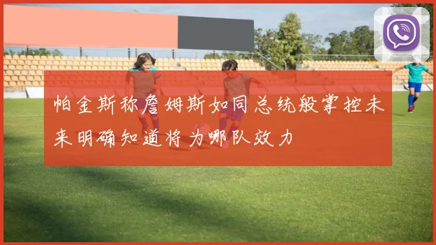帕金斯称詹姆斯如同总统般掌控未来明确知道将为哪队效力