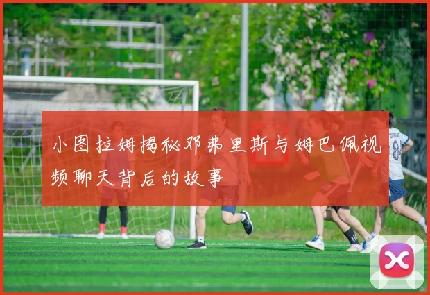小图拉姆揭秘邓弗里斯与姆巴佩视频聊天背后的故事