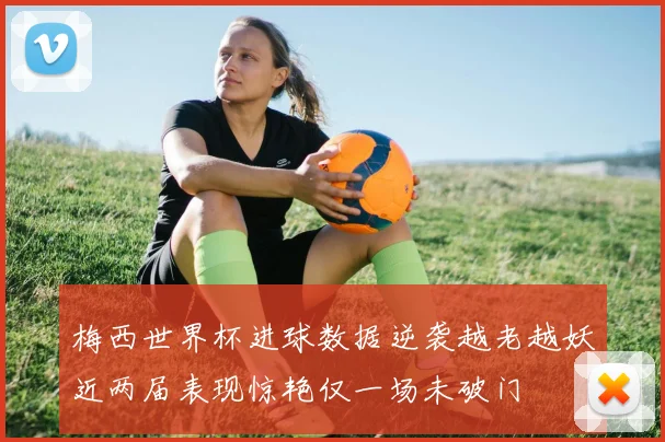 梅西世界杯进球数据逆袭越老越妖近两届表现惊艳仅一场未破门