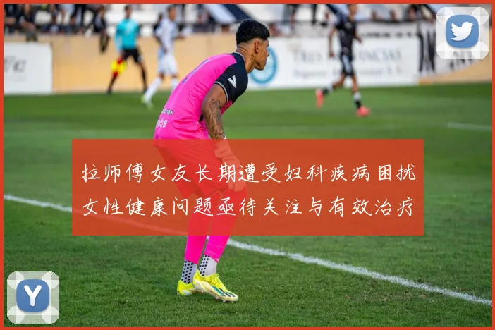拉师傅女友长期遭受妇科疾病困扰女性健康问题亟待关注与有效治疗方案