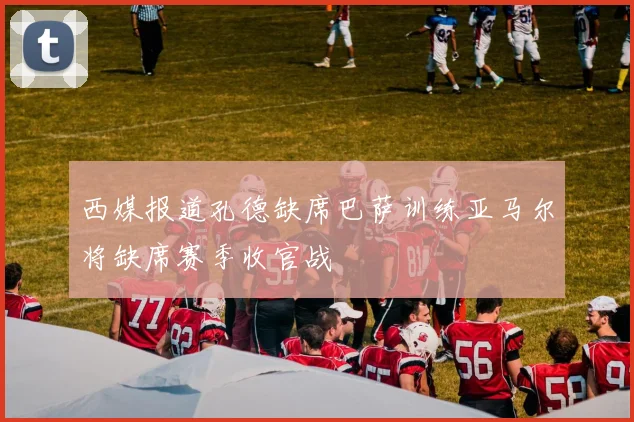 西媒报道孔德缺席巴萨训练亚马尔将缺席赛季收官战