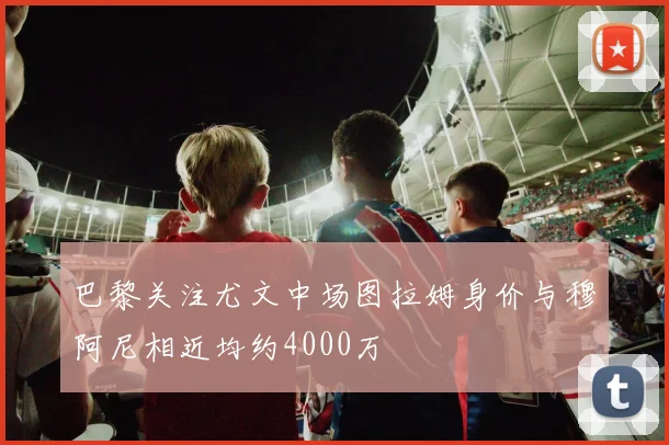 巴黎关注尤文中场图拉姆身价与穆阿尼相近均约4000万