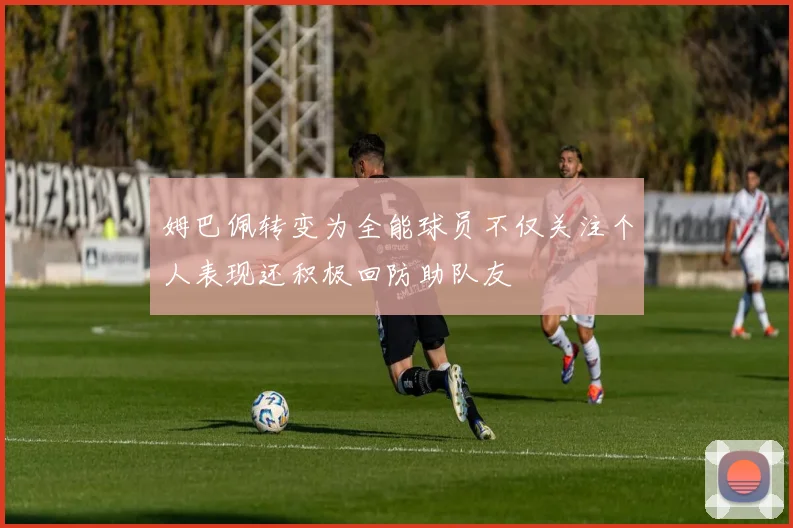 姆巴佩转变为全能球员不仅关注个人表现还积极回防助队友