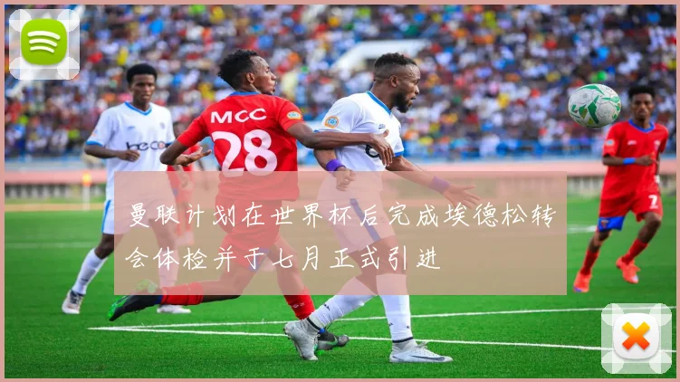 曼联计划在世界杯后完成埃德松转会体检并于七月正式引进