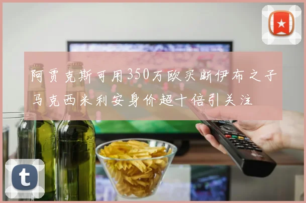 阿贾克斯可用350万欧买断伊布之子马克西米利安身价超十倍引关注