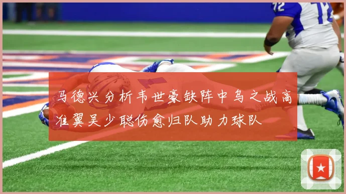 马德兴分析韦世豪缺阵中乌之战高准翼吴少聪伤愈归队助力球队