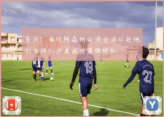 齐沃：面对阿森纳必须全力以赴他们与拜仁并肩成为最强球队