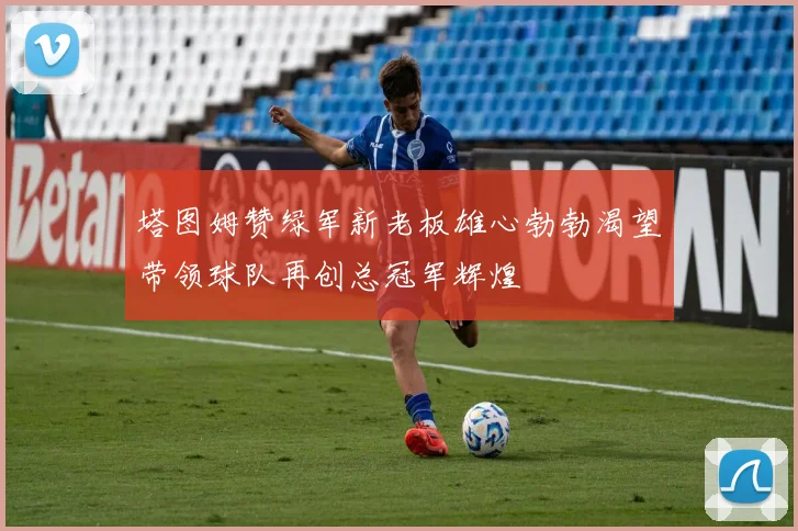 塔图姆赞绿军新老板雄心勃勃渴望带领球队再创总冠军辉煌