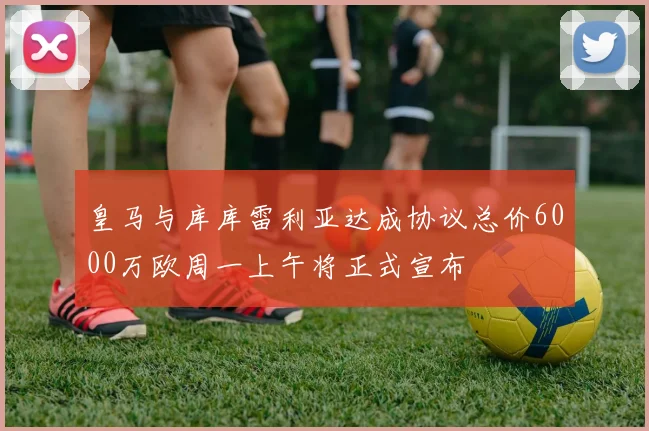 皇马与库库雷利亚达成协议总价6000万欧周一上午将正式宣布