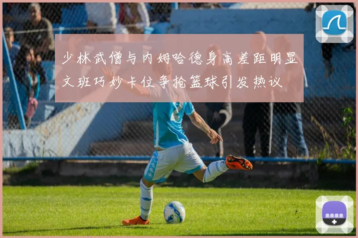 少林武僧与内姆哈德身高差距明显文班巧妙卡位争抢篮球引发热议