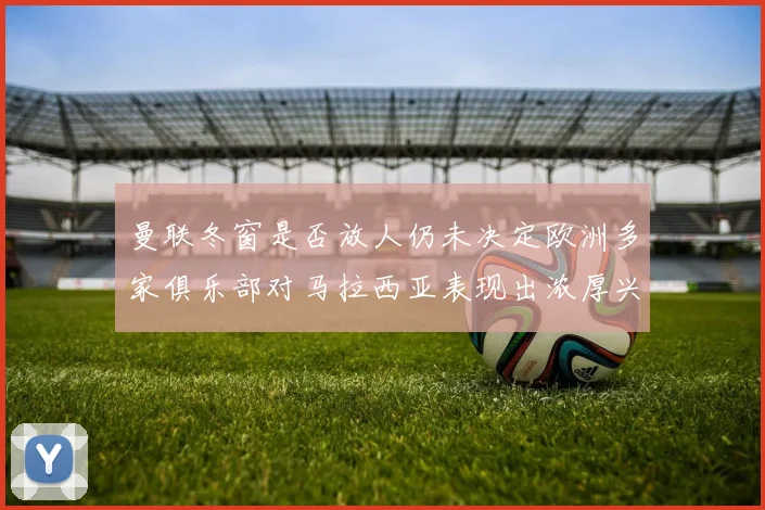 曼联冬窗是否放人仍未决定欧洲多家俱乐部对马拉西亚表现出浓厚兴趣