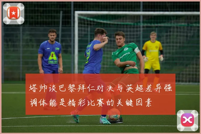 塔帅谈巴黎拜仁对决与英超差异强调体能是精彩比赛的关键因素