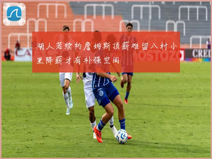 湖人若续约詹姆斯顶薪难留八村小里降薪才有补强空间