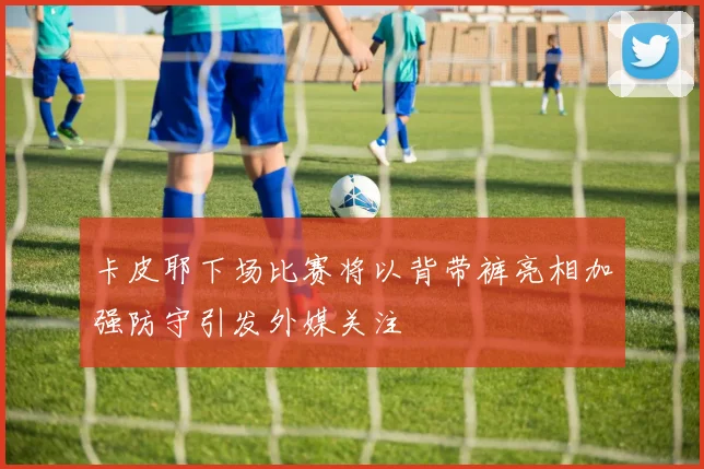 卡皮耶下场比赛将以背带裤亮相加强防守引发外媒关注
